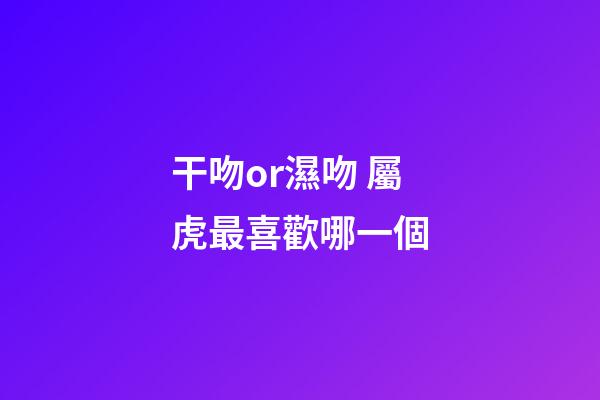 干吻or濕吻 屬虎最喜歡哪一個